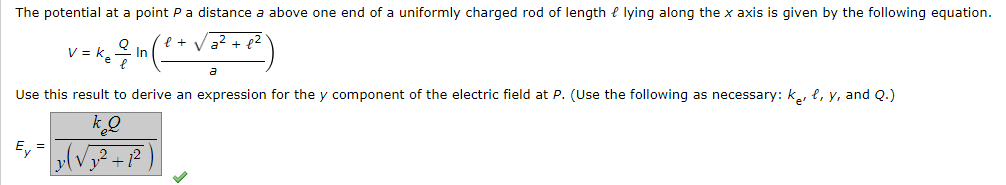The potential at a point Pa distance a above one end of a uniformly charged rod of length e lying along the x axis is given by the following equation
V = k.
In
Use this result to derive an expression for the y component of the electric field at P. (Use the following as necessary: ke, l, y, and Q.)
