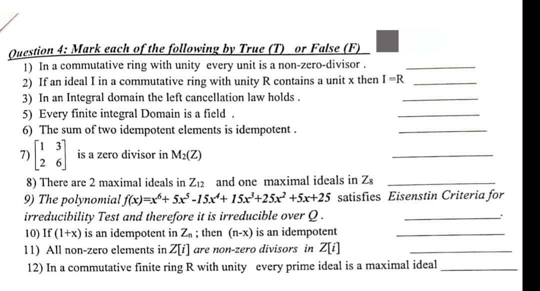 Question 4: Mark each of the following by True (T) or False (F)
1) In a commutative ring with unity every unit is a non-zero-divisor.
2) If an ideal I in a commutative ring with unity R contains a unit x then I =R
3) In an Integral domain the left cancellation law holds.
5) Every finite integral Domain is a field.
6) The sum of two idempotent elements is idempotent.
7) [123]
is a zero divisor in M₂(Z)
8) There are 2 maximal ideals in Z₁2 and one maximal ideals in Z8
9) The polynomial f(x)=x+ 5x³-15x¹+ 15x³+25x² +5x+25 satisfies Eisenstin Criteria for
irreducibility Test and therefore it is irreducible over Q.
10) If (1+x) is an idempotent in Zn; then (n-x) is an idempotent
11) All non-zero elements in Z[i] are non-zero divisors in Z[i]
12) In a commutative finite ring R with unity every prime ideal is a maximal ideal