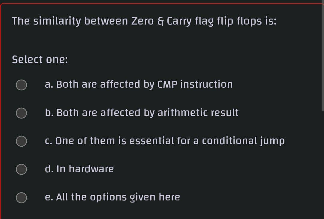 The similarity between Zero & Carry flag flip flops is:
Select one:
a. Both are affected by CMP instruction
b. Both are affected by arithmetic result
c. One of them is essential for a conditional jump
d. In hardware
e. All the options given here
