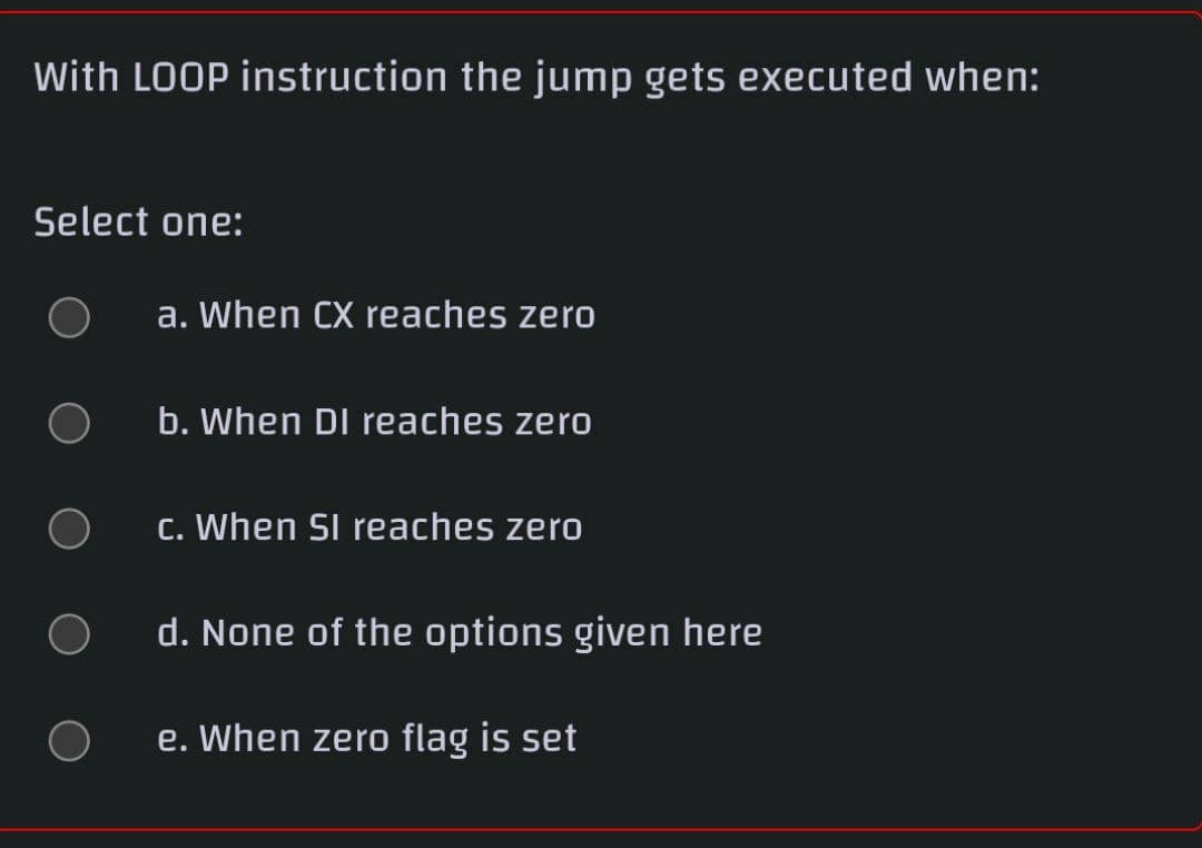 With LOOP instruction the jump gets executed when:
Select one:
a. When CX reaches zero
b. When DI reaches zero
c. When SI reaches zero
d. None of the options given here
e. When zero flag is set
