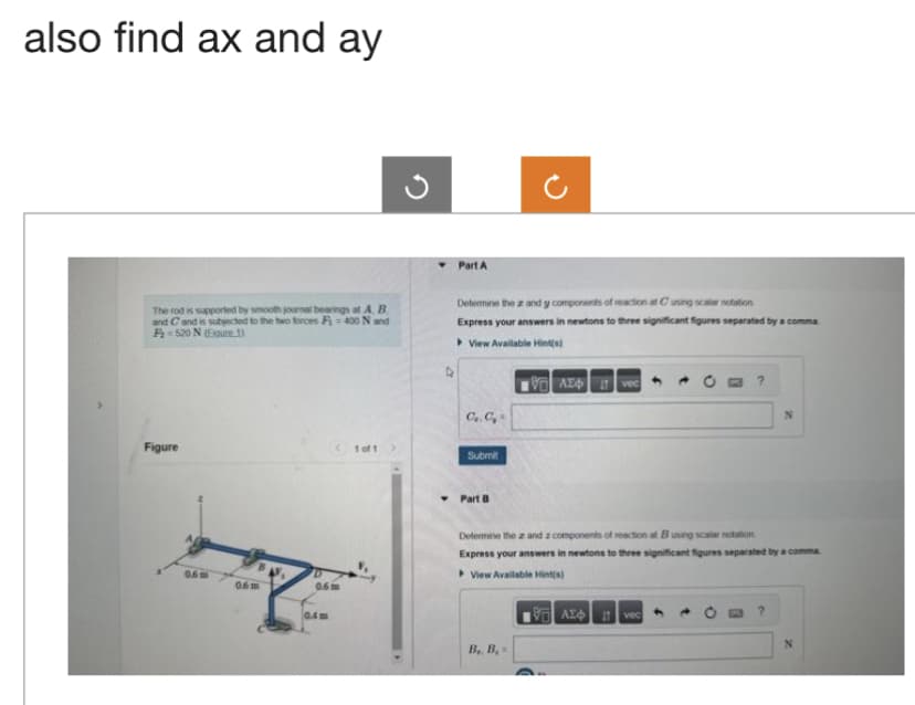 also find ax and ay
The rod is supported by smooth journal bearings at A.B.
and C and is subjected to the two forces Fi= 400 N and
F 520 N (Egure 1)
Figure
0.6m
0.6m
0.6m
0.4m
1 of 1
Part A
Determine the 2 and y components of reaction at Cusing scalar notation
Express your answers in newtons to three significant figures separated by a comma
View Available Hint(s)
[95] ΑΣΦ. 11 | vec
C.C.
Submit
Part B
?
B. B
N
Determine the az and a components of reaction at B using scalar notation
Express your answers in newtons to three significant figures separated by a comma
View Available Hint(s)
ΑΣΦ | 19 | voc)
N