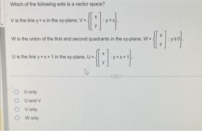 Which of the following sets is a vector space?
V is the line y=x in the xy-plane, V =
W is the union of the first and second quadrants in the xy-plane, W =
U is the line y = x + 1 in the xy-plane, U =
4
OU only
U and V
O V only
W only
***