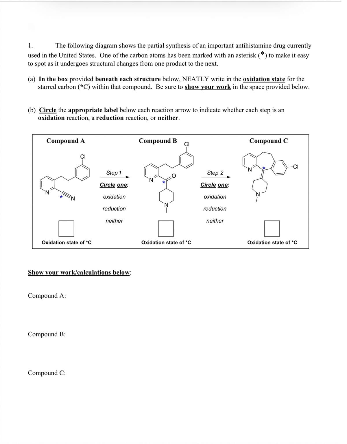 1.
The following diagram shows the partial synthesis of an important antihistamine drug currently
used in the United States. One of the carbon atoms has been marked with an asterisk (*) to make it easy
to spot as it undergoes structural changes from one product to the next.
(a) In the box provided beneath each structure below, NEATLY write in the oxidation state for the
starred carbon (*C) within that compound. Be sure to show your work in the space provided below.
(b) Circle the appropriate label below each reaction arrow to indicate whether each step is an
oxidation reaction, a reduction reaction, or neither.
Compound A
Compound B
Compound C
CI
CI
-CI
N.
Step 1
Step 2
Circle one:
Circle one:
N.
oxidation
oxidation
reduction
reduction
neither
neither
Oxidation state of *C
Oxidation state of *C
Oxidation state of *C
Show your work/calculations below:
Compound A:
Compound B:
Compound C:

