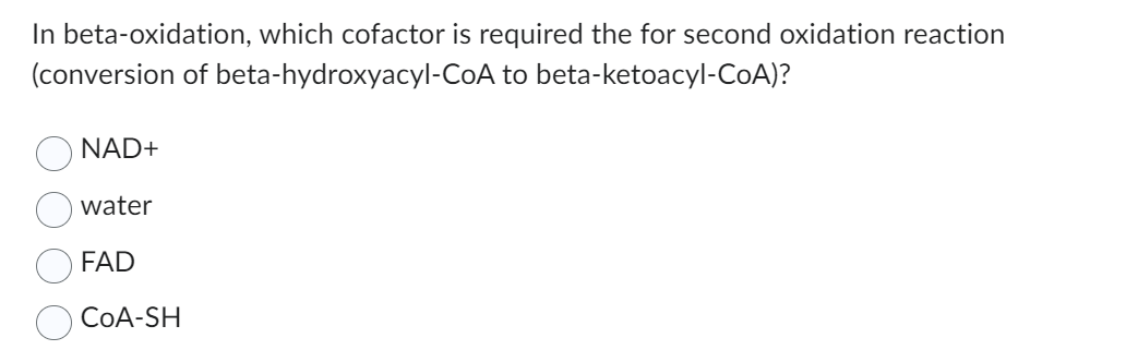 In beta-oxidation, which cofactor is required the for second oxidation reaction
(conversion of beta-hydroxyacyl-CoA to beta-ketoacyl-CoA)?
NAD+
water
FAD
CoA-SH