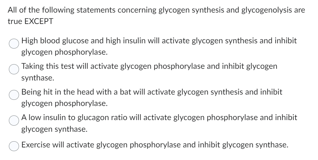 All of the following statements concerning glycogen synthesis and glycogenolysis are
true EXCEPT
High blood glucose and high insulin will activate glycogen synthesis and inhibit
glycogen phosphorylase.
Taking this test will activate glycogen phosphorylase and inhibit glycogen
synthase.
Being hit in the head with a bat will activate glycogen synthesis and inhibit
glycogen phosphorylase.
A low insulin to glucagon ratio will activate glycogen phosphorylase and inhibit
glycogen synthase.
Exercise will activate glycogen phosphorylase and inhibit glycogen synthase.