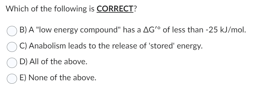 Which of the following is CORRECT?
B) A "low energy compound" has a AG'° of less than -25 kJ/mol.
C) Anabolism leads to the release of 'stored' energy.
D) All of the above.
E) None of the above.