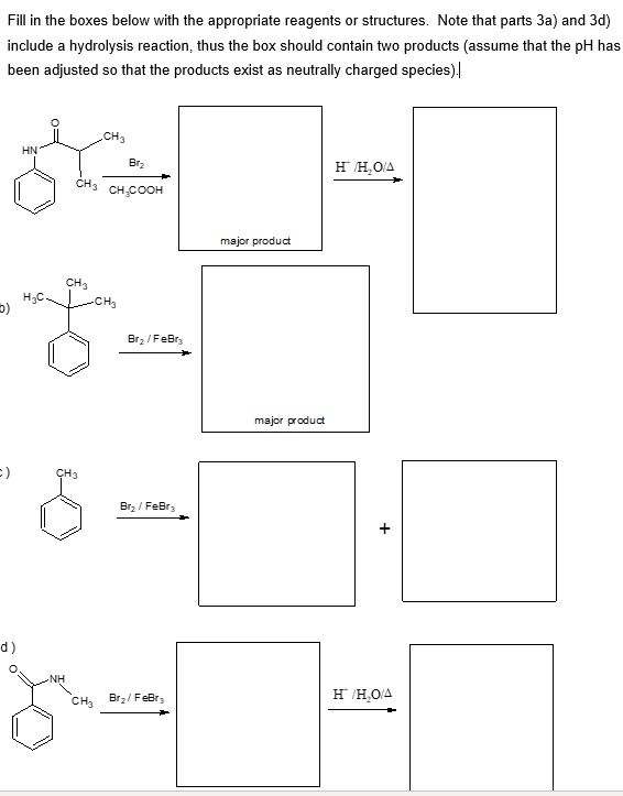 Fill in the boxes below with the appropriate reagents or structures. Note that parts 3a) and 3d)
include a hydrolysis reaction, thus the box should contain two products (assume that the pH has
been adjusted so that the products exist as neutrally charged species).
5)
CH3
HN
Br₂
CH₂
CH COOH
:)
d)
CH3
CH3
Br₂/FeBr
Br₂/FeBr3
major product
H/H₂O/A
major product
+
CH3
Br₂/FeBr3
H/H₂O/A