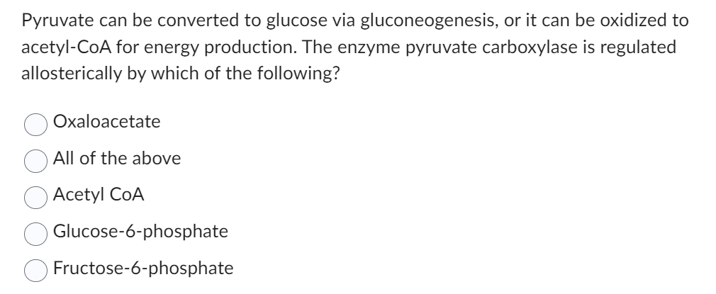 Pyruvate can be converted to glucose via gluconeogenesis, or it can be oxidized to
acetyl-CoA for energy production. The enzyme pyruvate carboxylase is regulated
allosterically by which of the following?
Oxaloacetate
All of the above
Acetyl COA
Glucose-6-phosphate
Fructose-6-phosphate