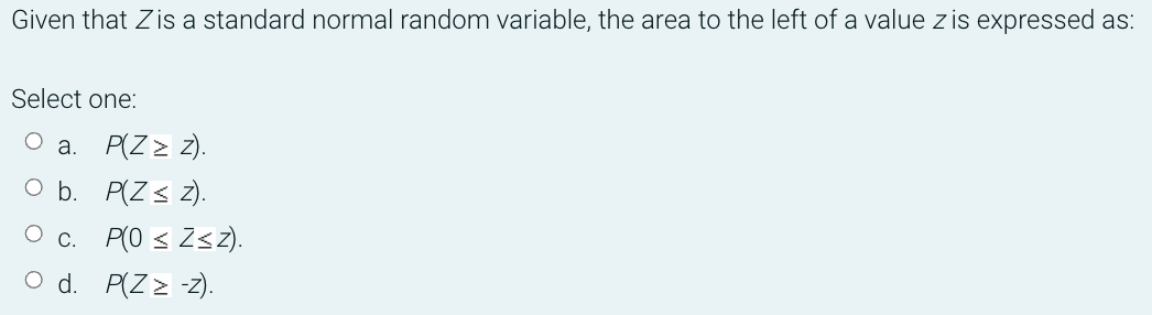 Given that Zis a standard normal random variable, the area to the left of a value z is expressed as:
Select one:
a. P(Z > z).
O b. P(Z< z).
O c. P(0 < ZsZ).
O d. P(Z > -z).
