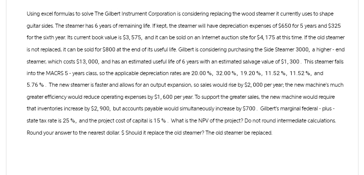 Using excel formulas to solve The Gilbert Instrument Corporation is considering replacing the wood steamer it currently uses to shape
guitar sides. The steamer has 6 years of remaining life. If kept, the steamer will have depreciation expenses of $650 for 5 years and $325
for the sixth year. Its current book value is $3,575, and it can be sold on an Internet auction site for $4,175 at this time. If the old steamer
is not replaced, it can be sold for $800 at the end of its useful life. Gilbert is considering purchasing the Side Steamer 3000, a higher-end
steamer, which costs $13,000, and has an estimated useful life of 6 years with an estimated salvage value of $1,300. This steamer falls
into the MACRS 5-years class, so the applicable depreciation rates are 20.00 %, 32.00 %, 19.20%, 11.52%, 11.52 %, and
5.76%. The new steamer is faster and allows for an output expansion, so sales would rise by $2,000 per year; the new machine's much
greater efficiency would reduce operating expenses by $1,600 per year. To support the greater sales, the new machine would require
that inventories increase by $2,900, but accounts payable would simultaneously increase by $700. Gilbert's marginal federal-plus-
state tax rate is 25 %, and the project cost of capital is 15%. What is the NPV of the project? Do not round intermediate calculations.
Round your answer to the nearest dollar. $ Should it replace the old steamer? The old steamer be replaced.