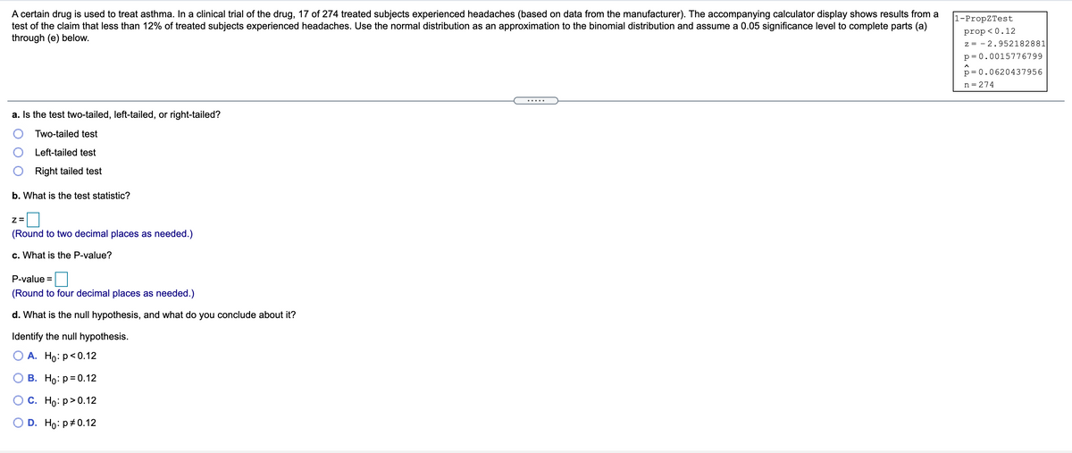 A certain drug is used to treat asthma. In a clinical trial of the drug, 17 of 274 treated subjects experienced headaches (based on data from the manufacturer). The accompanying calculator display shows results from a
test of the claim that less than 12% of treated subjects experienced headaches. Use the normal distribution as an approximation to the binomial distribution and assume a 0.05 significance level to complete parts (a)
through (e) below.
1-PropZTest
prop< 0.12
z = - 2.952182881
p= 0.0015776799
p= 0.0620437956
n = 274
.....
a. Is the test two-tailed, left-tailed, or right-tailed?
Two-tailed test
Left-tailed test
Right tailed test
b. What is the test statistic?
(Round to two decimal places as needed.)
c. What is the P-value?
P-value =
(Round to four decimal places as needed.)
d. What is the null hypothesis, and what do you conclude about it?
Identify the null hypothesis.
О А. Но: р<0.12
В. Но: р-0.12
Ос. Но: р> 0.12
D. Ho: p+0.12
