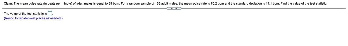 Claim: The mean pulse rate (in beats per minute) of adult males is equal to 69 bpm. For a random sample of 156 adult males, the mean pulse rate is 70.2 bpm and the standard deviation is 11.1 bpm. Find the value of the test statistic.
The value of the test statistic is
(Round to two decimal places as needed.)
