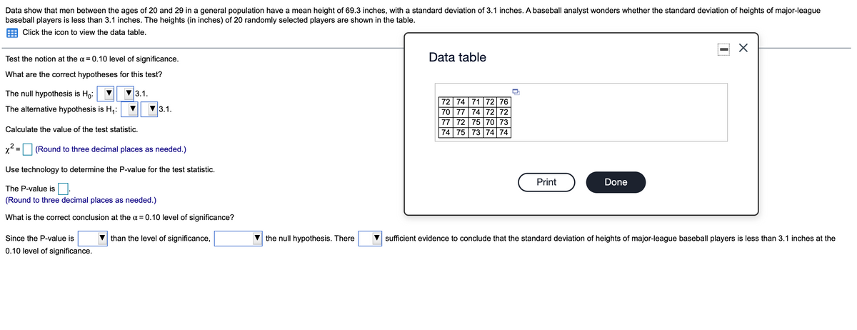 Data show that men between the ages of 20 and 29 in a general population have a mean height of 69.3 inches, with a standard deviation of 3.1 inches. A baseball analyst wonders whether the standard deviation of heights of major-league
baseball players is less than 3.1 inches. The heights (in inches) of 20 randomly selected players are shown in the table.
Click the icon to view the data table.
Test the notion at the a = 0.10 level of significance.
Data table
What are the correct hypotheses for this test?
The null hypothesis is Ho:
3.1.
72 74 7172 76
70 77 7472 72
77 72 75 70 73
74 75 73 74 74
The alternative hypothesis is H;:
3.1.
Calculate the value of the test statistic.
(Round to three decimal places as needed.)
Use technology to determine the P-value for the test statistic.
Print
Done
The P-value is:
(Round to three decimal places as needed.)
What is the correct conclusion at the a = 0.10 level of significance?
Since the P-value is
than the level of significance,
the null hypothesis. There
sufficient evidence to conclude that the standard deviation of heights of major-league baseball players is less than 3.1 inches at the
0.10 level of significance.
