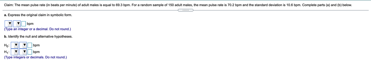 Claim: The mean pulse rate (in beats per minute) of adult males is equal to 69.3 bpm. For a random sample of 150 adult males, the mean pulse rate is 70.2 bpm and the standard deviation is 10.6 bpm. Complete parts (a) and (b) below.
.....
a. Express the original claim in symbolic form.
bpm
(Type an integer or a decimal. Do not round.)
b. Identify the null and alternative hypotheses.
Но
bpm
H1:
bpm
(Type integers or decimals. Do not round.)
