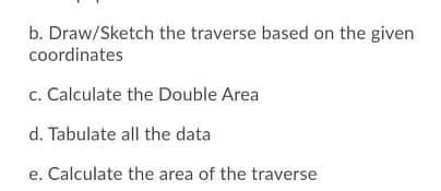b. Draw/Sketch the traverse based on the given
coordinates
c. Calculate the Double Area
d. Tabulate all the data
e. Calculate the area of the traverse
