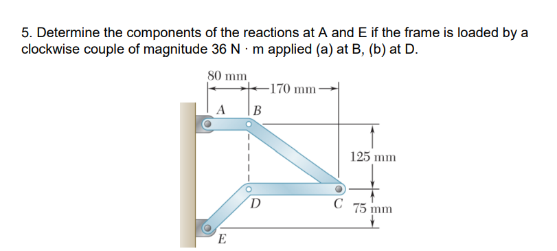 5. Determine the components of the reactions at A and E if the frame is loaded by a
clockwise couple of magnitude 36 N · m applied (a) at B, (b) at D.
80 mm
-170 mm
A
|B
125 mm
D
C 75 mm
E
