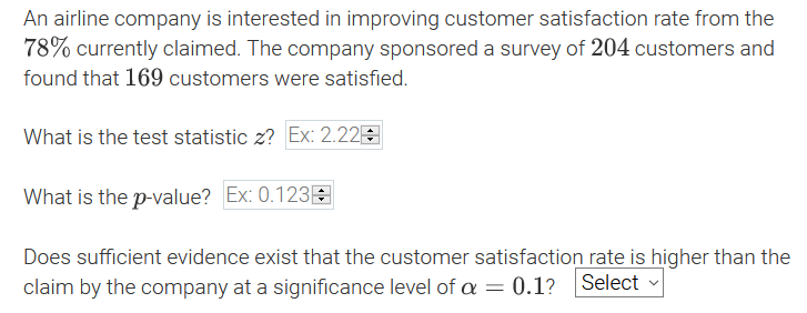 An airline company is interested in improving customer satisfaction rate from the
78% currently claimed. The company sponsored a survey of 204 customers and
found that 169 customers were satisfied.
What is the test statistic z? Ex: 2.22E
What is the p-value? Ex: 0.123E
Does sufficient evidence exist that the customer satisfaction rate is higher than the
claim by the company at a significance level of a = 0.1?
Select
