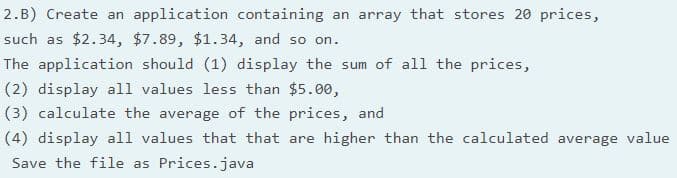 2.B) Create an application containing an array that stores 20 prices,
such as $2.34, $7.89, $1.34, and so on.
The application should (1) display the sum of all the prices,
(2) display all values less than $5.00,
(3) calculate the average of the prices, and
(4) display all values that that are higher than the calculated average value
Save the file as Prices.java