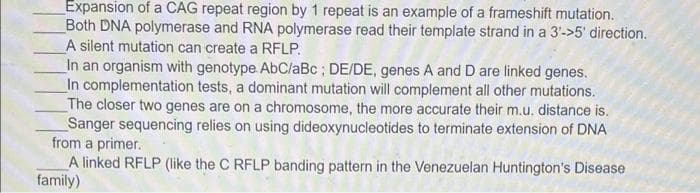 Expansion of a CAG repeat region by 1 repeat is an example of a frameshift mutation.
Both DNA polymerase and RNA polymerase read their template strand in a 3'->5' direction.
A silent mutation can create a RFLP.
In an organism with genotype AbClaBc ; DE/DE, genes A and D are linked genes.
In complementation tests, a dominant mutation will complement all other mutations.
The closer two genes are on a chromosome, the more accurate their m.u. distance is.
Sanger sequencing relies on using dideoxynucleotides to terminate extension of DNA
from a primer.
A linked RFLP (like the C RFLP banding pattern in the Venezuelan Huntington's Disease
family)
