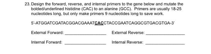 23. Design the forward, reverse, and internal primers to the gene below and mutate the
bolded/underlined histidine (CAC) to an alanine (GCC). Primers are usually 18-25
nucleotides long, but only make primers 9 nucleotides long to save work.
5'-ATGGATCGATACGGACGAAATCACCTACCGAATCAGGCGTGACGTGA-3'
External Forward:
External Reverse:
Internal Forward:
Internal Reverse:
