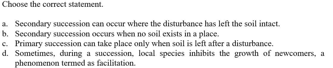 Choose the correct statement.
a. Secondary succession can occur where the disturbance has left the soil intact.
b. Secondary succession occurs when no soil exists in a place.
c. Primary succession can take place only when soil is left after a disturbance.
d. Sometimes, during a succession, local species inhibits the growth of newcomers, a
phenomenon termed as facilitation.
