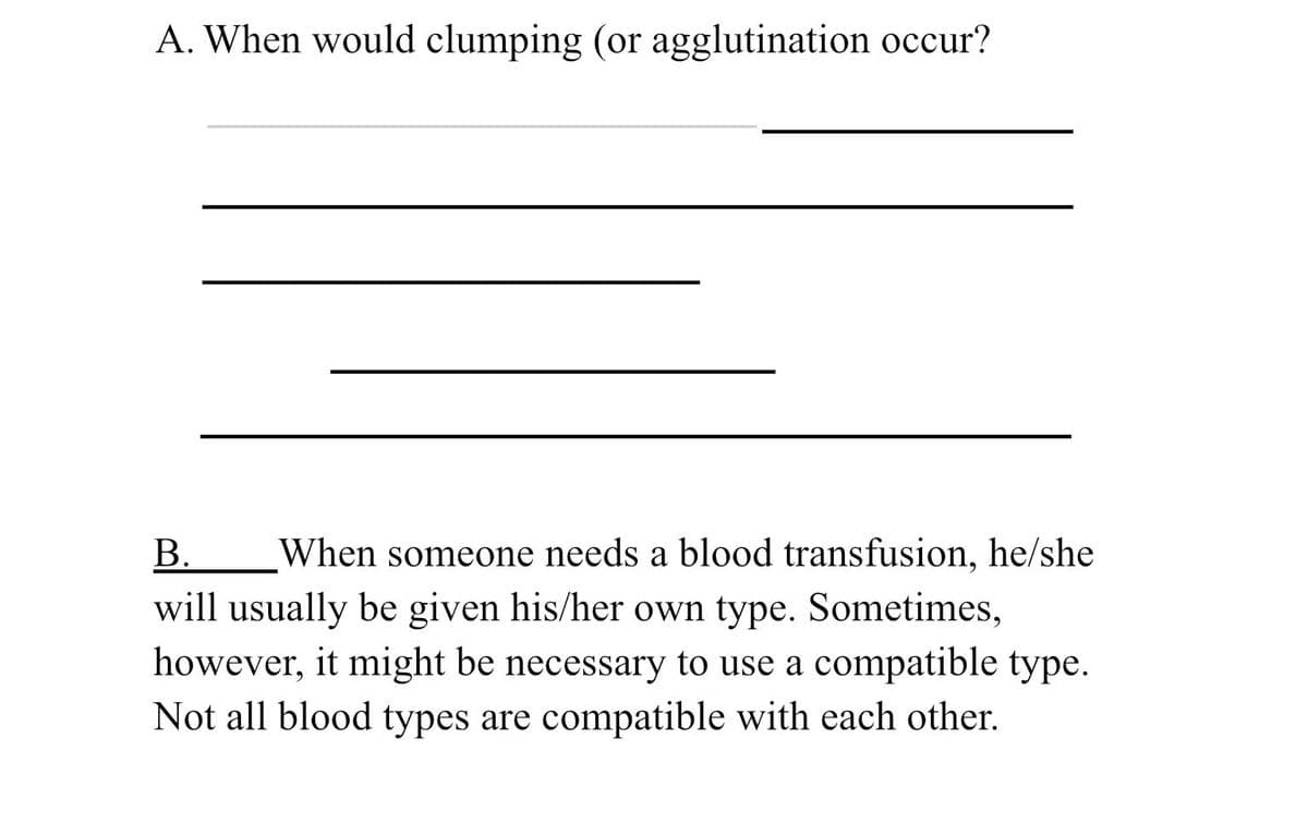 A. When would clumping (or agglutination occur?
B.
When someone needs a blood transfusion, he/she
will usually be given his/her own type. Sometimes,
however, it might be necessary to use a compatible type.
Not all blood types are compatible with each other.
