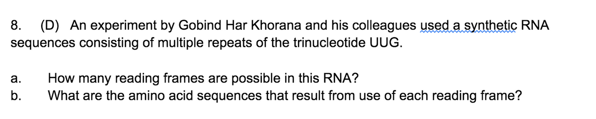 (D) An experiment by Gobind Har Khorana and his colleagues used a synthetic RNA
sequences consisting of multiple repeats of the trinucleotide UUG.
8.
How many reading frames are possible in this RNA?
What are the amino acid sequences that result from use of each reading frame?
а.
b.
