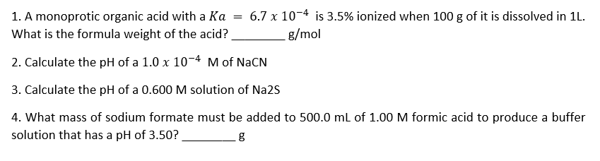 = 6.7 x 10-4 is 3.5% ionized when 100 g of it is dissolved in 1L.
1. A monoprotic organic acid with a Ka
What is the formula weight of the acid?
g/mol
2. Calculate the pH of a 1.0 x 10-4 M of NaCN
3. Calculate the pH of a 0.600 M solution of Na2S
4. What mass of sodium formate must be added to 500.0 ml of 1.00 M formic acid to produce a buffer
solution that has a pH of 3.50?
