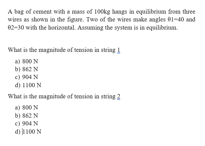 A bag of cement with a mass of 100kg hangs in equilibrium from three
wires as shown in the figure. Two of the wires make angles 01=40 and
02=30 with the horizontal. Assuming the system is in equilibrium.
What is the magnitude of tension in string 1
a) 800 N
b) 862 N
c) 904 N
d) 1100 N
What is the magnitude of tension in string 2
a) 800 N
b) 862 N
c) 904 N
d) |1100 N
