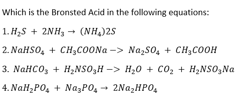 Which is the Bronsted Acid in the following equations:
1. ΗS +2ΝH(NΗ,) 2S
(NH,)2S
2. NaHSO, + CHзСОONa -> NazS0, + CH3C00Н
3. NaHCO3 + H-NSO3H —> H20 + СО2 + H2NSO;Na
4. ΝaH,P0, + Na.P0, - 2NaHPΟ
2Na,HPO4
