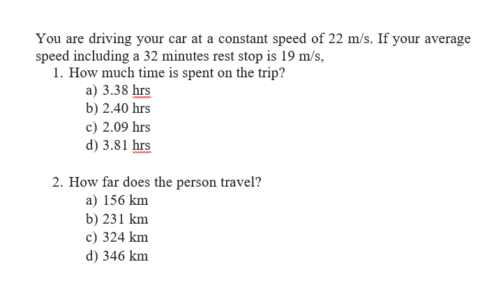 You are driving your car at a constant speed of 22 m/s. If your average
speed including a 32 minutes rest stop is 19 m/s,
1. How much time is spent on the trip?
a) 3.38 hrs
b) 2.40 hrs
c) 2.09 hrs
d) 3.81 hrs
2. How far does the person travel?
a) 156 km
b) 231 km
c) 324 km
d) 346 km
