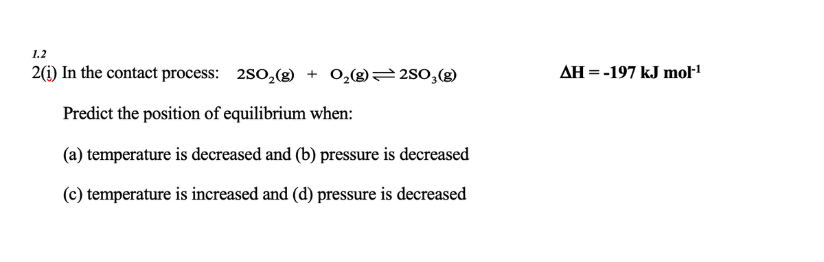 1.2
2(1) In the contact process: 2SO₂(g) + O₂(g)—2SO3(g)
Predict the position of equilibrium when:
(a) temperature is decreased and (b) pressure is decreased
(c) temperature is increased and (d) pressure is decreased
AH = -197 kJ mol-¹