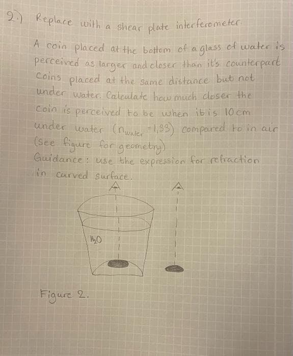 2. Replace with a shear plate interferometer.
A coin placed at the bottom of a glass of water is
perceived as larger and closer than it's counterpart
Coins placed at the same distance but not
under water. Calculate how much closer the
coin is perceived to be when it is 10cm
under water (nwater 1,33) compared to in air
(see figure for geometry)
Guidance: use the expression for refraction
in curved surface.
A
H₂O
Figure 2.