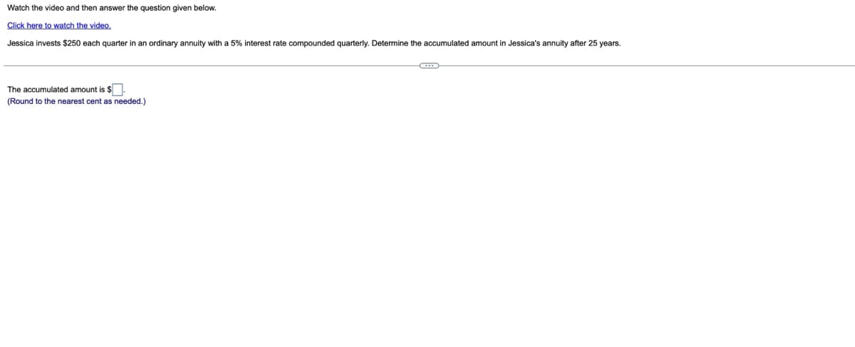 Watch the video and then answer the question given below.
Click here to watch the video.
Jessica invests $250 each quarter in an ordinary annuity with a 5% interest rate compounded quarterly. Determine the accumulated amount in Jessica's annuity after 25 years.
The accumulated amount is $.
(Round to the nearest cent as needed.)
