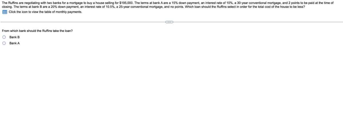 The Ruffins are negotiating with two banks for a mortgage to buy a house selling for $195,000. The terms at bank A are a 15% down payment, an interest rate of 10%, a 30-year conventional mortgage, and 2 points to be paid at the time of
closing. The terms at bank B are a 20% down payment, an interest rate of 10.5%, a 25-year conventional mortgage, and no points. Which loan should the Ruffins select in order for the total cost of the house to be less?
E Click the icon
view the table of monthly payments.
From which bank should the Ruffins take the loan?
O Bank B
O Bank A
