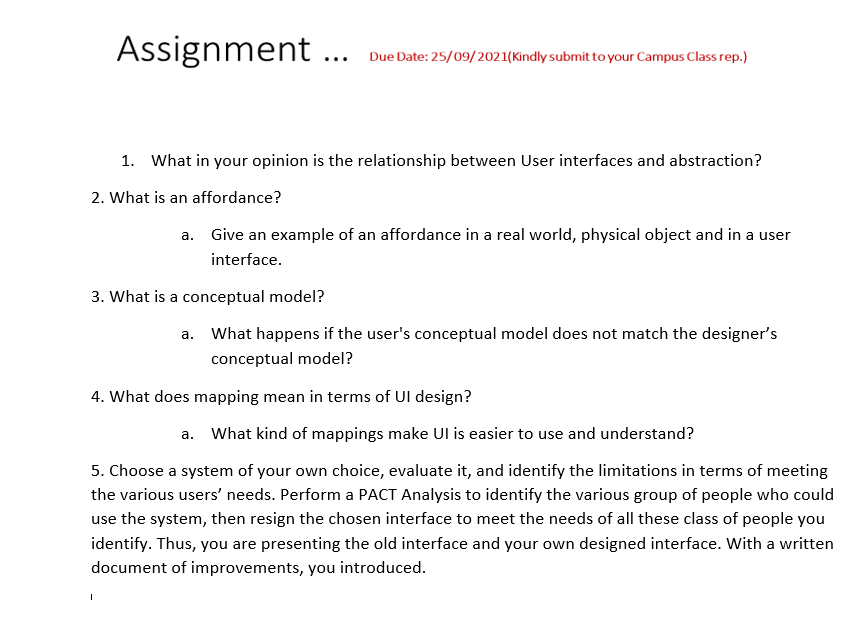 Assignment ...
Due Date: 25/09/2021(Kindly submit to your Campus Class rep.)
1. What in your opinion is the relationship between User interfaces and abstraction?
2. What is an affordance?
а.
Give an example of an affordance in a real world, physical object and in a user
interface.
3. What is a conceptual model?
a. What happens if the user's conceptual model does not match the designer's
conceptual model?
4. What does mapping mean in terms of UI design?
What kind of mappings make UI is easier to use and understand?
а.
5. Choose a system of your own choice, evaluate it, and identify the limitations in terms of meeting
the various users' needs. Perform a PACT Analysis to identify the various group of people who could
use the system, then resign the chosen interface to meet the needs of all these class of people you
identify. Thus, you are presenting the old interface and your own designed interface. With a written
document of improvements, you introduced.
