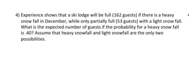 4) Experience shows that a ski lodge will be full (162 guests) if there is a heavy
snow fall in December, while only partially full (53 guests) with a light snow fall.
What is the expected number of guests if the probability for a heavy snow fall
is .40? Assume that heavy snowfall and light snowfall are the only two
possibilities.
