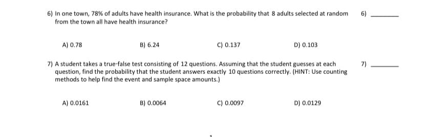 6) In one town, 78% of adults have health insurance. What is the probability that 8 adults selected at random
from the town all have health insurance?
6)
A) 0.78
B) 6.24
C) 0.137
D) 0.103
7) A student takes a true-false test consisting of 12 questions. Assuming that the student guesses at each
question, find the probability that the student answers exactly 10 questions correctly. (HINT: Use counting
methods to help find the event and sample space amounts.)
7)
A) 0.0161
B) 0.0064
C) 0.0097
D) 0.0129

