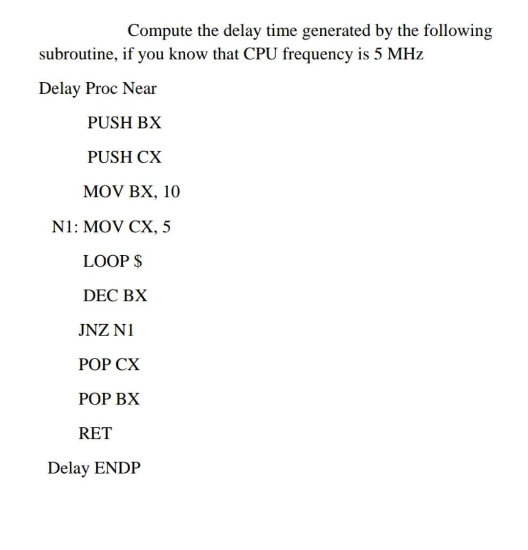 Compute the delay time generated by the following
subroutine, if you know that CPU frequency is 5 MHz
Delay Proc Near
PUSH BX
PUSH CX
MOV BX, 10
N1: MOV CX, 5
LOOP $
DEC BX
JNZ N1
РОP СХ
РOP ВХ
RET
Delay ENDP
