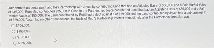 Ruth formed an equal profit and loss Partnership with Joyce by contributing Land that had an Adjusted Basis of $50,000 and a Fair Market Value
of $45,000. Ruth also contributed $35,000 in Cash to the Partnership. Joyce contributed Land that had an Adjusted Basis of $56,000 and a Fair
Market Value of $85,000. The Land contributed by Ruth had a debt against it of $19,000 and the Land contributed by Joyce had a debt against it
of $29,000. Assuming no other transactions, the basis of Ruth's Partnership Interest immediately after the Partnership formation was:
O $104,500.
$100,000.
O$ 90,000.
$ 85,000.