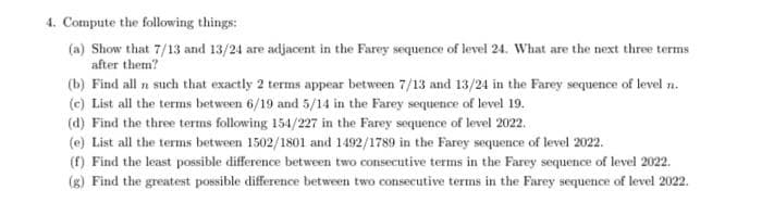 4. Compute the following things:
(a) Show that 7/13 and 13/24 are adjacent in the Farey sequence of level 24. What are the next three terms
after them?
(b) Find all n such that exactly 2 terms appear between 7/13 and 13/24 in the Farey sequence of level n.
(c) List all the terms between 6/19 and 5/14 in the Farey sequence of level 19.
(d) Find the three terms following 154/227 in the Farey sequence of level 2022.
(e) List all the terms between 1502/1801 and 1492/1789 in the Farey sequence of level 2022.
(f) Find the least possible difference between two consecutive terms in the Farey sequence of level 2022.
(g) Find the greatest possible difference between two consecutive terms in the Farey sequence of level 2022.