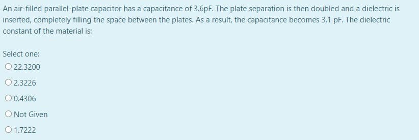 An air-filled parallel-plate capacitor has a capacitance of 3.6pF. The plate separation is then doubled and a dielectric is
inserted, completely filling the space between the plates. As a result, the capacitance becomes 3.1 pF. The dielectric
constant of the material is:
Select one:
O 22.3200
O 2.3226
O 0.4306
O Not Given
O 1.7222
