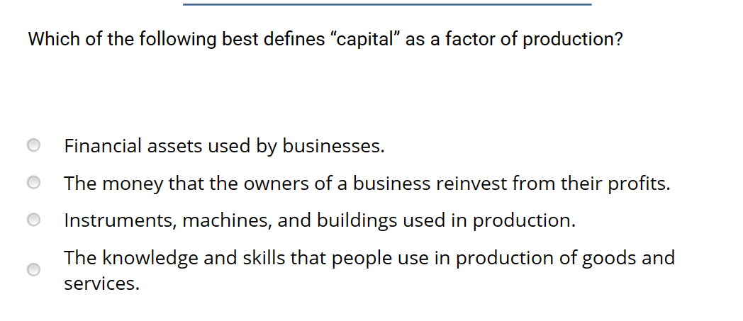 Which of the following best defines "capital" as a factor of production?
Financial assets used by businesses.
The money that the owners of a business reinvest from their profits.
Instruments, machines, and buildings used in production.
The knowledge and skills that people use in production of goods and
services.
