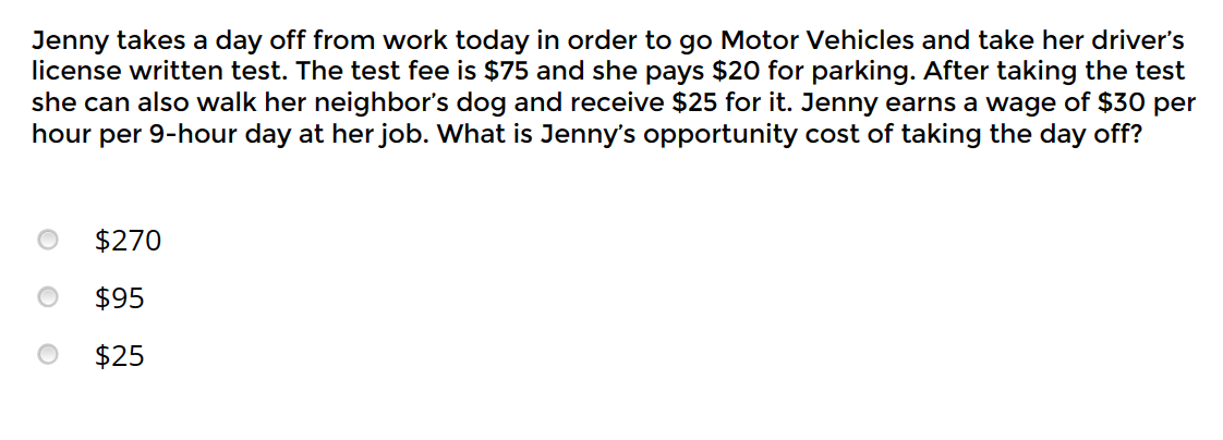 Jenny takes a day off from work today in order to go Motor Vehicles and take her driver's
license written test. The test fee is $75 and she pays $20 for parking. After taking the test
she can also walk her neighbor's dog and receive $25 for it. Jenny earns a wage of $30 per
hour per 9-hour day at her job. What is Jenny's opportunity cost of taking the day off?
$270
$95
$25