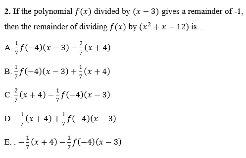 2. If the polynomial f (x) divided by (x – 3) gives a remainder of -1,
then the remainder of dividing f(x) by (x² + x – 12) is...
A.f(-4)(x – 3) –(x + 4)
+ 4)
B.f(-4)(x – 3) +(x + 4)
1
ca + 4) -(-4)(x – 3)
D.-(x + 4) +f(-4)x – 3)
E. . -* + 4) -f(-4)(x – 3)
