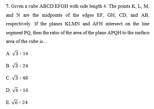 7. Given a cube ABCD.EFGH with side length 4. The points K, L, M,
and N are the midpoints of the edges EF, GH, CD, and AB,
respectively. If the planes KLMN and AFH intersect on the line
segment PQ, then the ratio of the area of the plane APQH to the surface
area of the cube is...
A. V3 : 16
B. V3 : 24
C. V3 : 48
D, v6 : 16
E. V6 : 24
