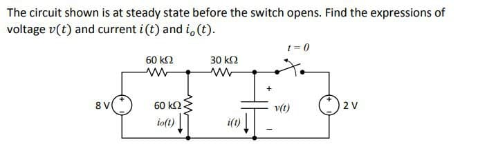 The circuit shown is at steady state before the switch opens. Find the expressions of
voltage v(t) and current i(t) and i, (t).
8 V
60 ΚΩ
60 ΚΩ
io(t)
30 ΚΩ
www
i(t)
+
t = 0
v(t)
2 V