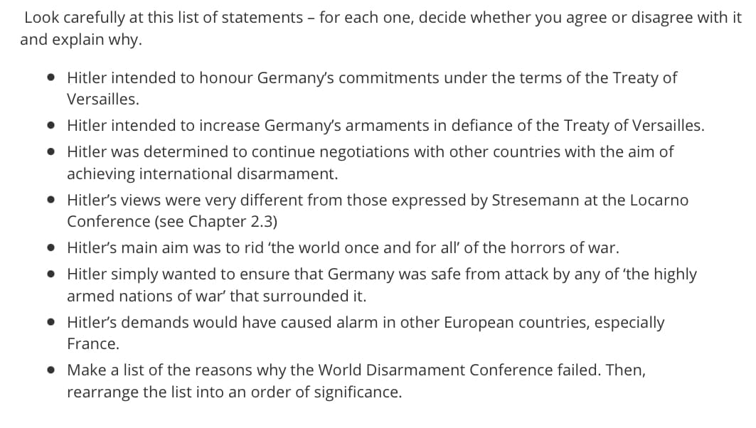 Look carefully at this list of statements - for each one, decide whether you agree or disagree with it
and explain why.
• Hitler intended to honour Germany's commitments under the terms of the Treaty of
Versailles.
• Hitler intended to increase Germany's armaments in defiance of the Treaty of Versailles.
• Hitler was determined to continue negotiations with other countries with the aim of
achieving international disarmament.
• Hitler's views were very different from those expressed by Stresemann at the Locarno
Conference (see Chapter 2.3)
Hitler's main aim was to rid 'the world once and for all' of the horrors of war.
• Hitler simply wanted to ensure that Germany was safe from attack by any of 'the highly
armed nations of war' that surrounded it.
• Hitler's demands would have caused alarm in other European countries, especially
France.
• Make a list of the reasons why the World Disarmament Conference failed. Then,
rearrange the list into an order of significance.