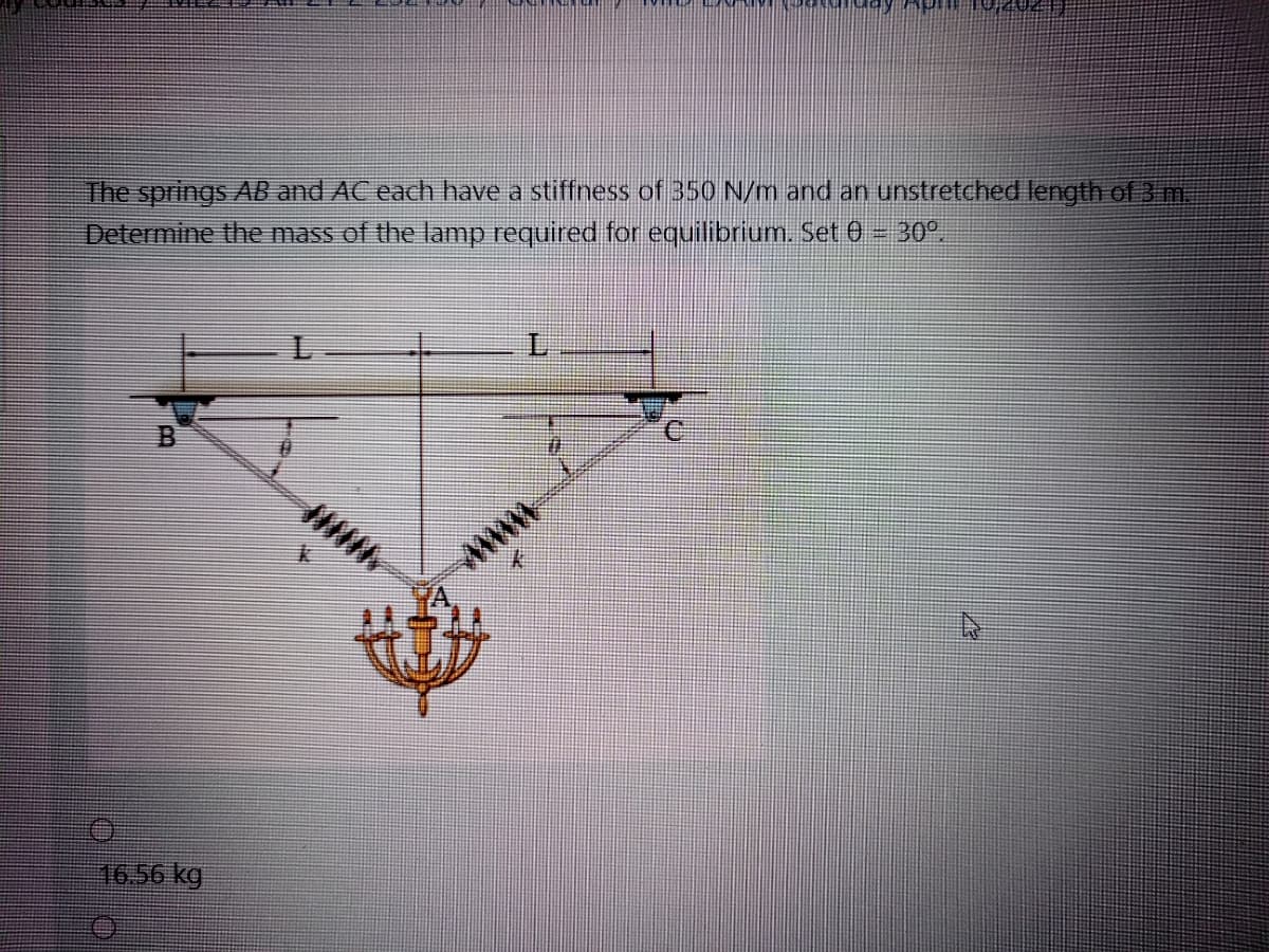 The springs AB and AC each have a stiffness of 350 N/m and an unstretched length of 3 m.
Determine the mass of the lamp required for equilibrium. Set 0- 30°.
L.
ww
16.56 kg
