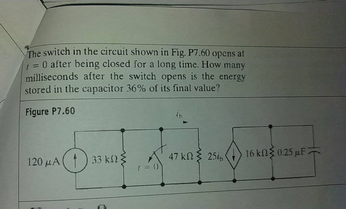 The switch in the circuit shown in Fig. P7.60 opens at
=0 after being closed for a long time. How many
milliseconds after the switch opens is the energy
stored in the capacitor 36% of its final value?
Figure P7.60
47 kn3 25i,
16kN 0.25 µF
120 HA() 33 k2
